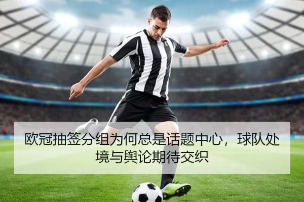 欧冠抽签分组为何总是话题中心，球队处境与舆论期待交织